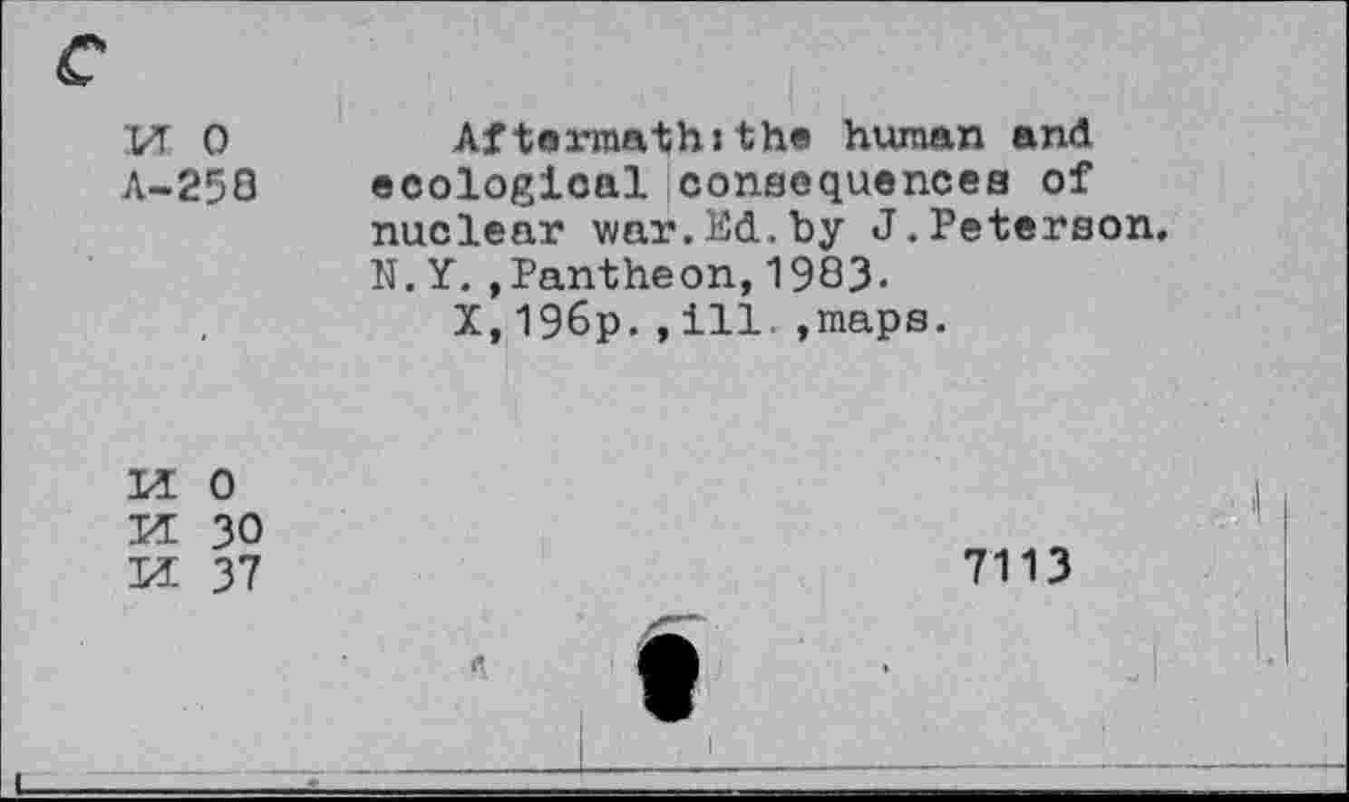 ﻿VT 0	Aftermath:the human and
A-250 ecologicaliconsequencea of nuclear war.Ed.by J.Peterson. N.Y.,Pantheon,1983.
X,196p.,ill..maps.

0
30
37
7113